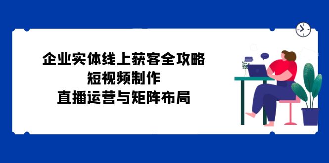 （12966期）企业实体线上获客全攻略：短视频制作、直播运营与矩阵布局